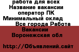 работа для всех › Название вакансии ­ оператор ПК › Минимальный оклад ­ 15 000 - Все города Работа » Вакансии   . Воронежская обл.